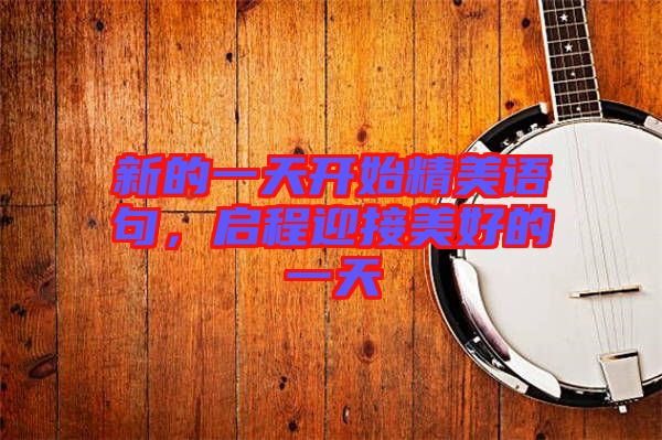 新的一天開(kāi)始精美語(yǔ)句，啟程迎接美好的一天