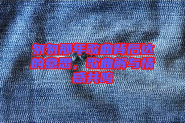 匆匆那年歌曲背后達(dá)的意思，歌曲解與情感共鳴