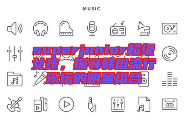 superjunior超級(jí)女孩，探尋韓國(guó)流行樂壇的明星組合