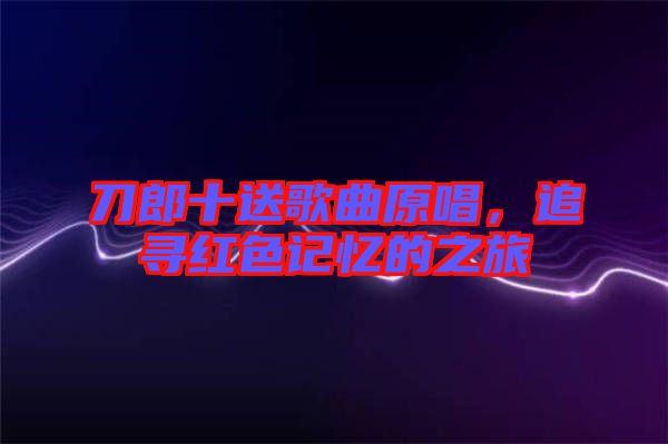 刀郎十送歌曲原唱，追尋紅色記憶的之旅