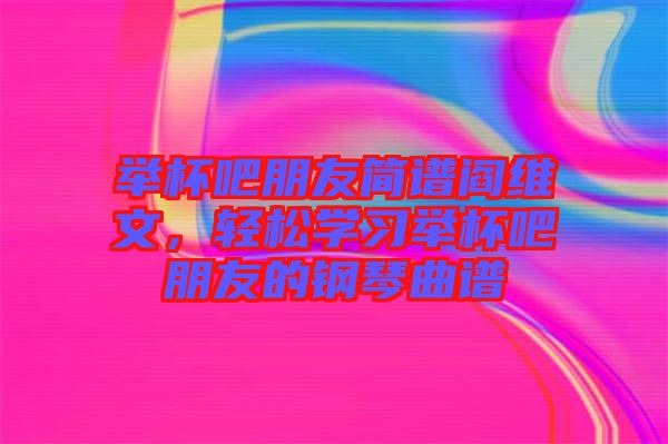 舉杯吧朋友簡譜閻維文，輕松學(xué)習(xí)舉杯吧朋友的鋼琴曲譜