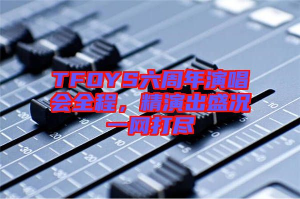 TFOYS六周年演唱會全程，精演出盛況一網(wǎng)打盡