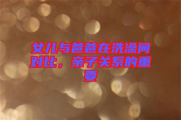 女兒與爸爸在洗澡間對(duì)比，親子關(guān)系的重要