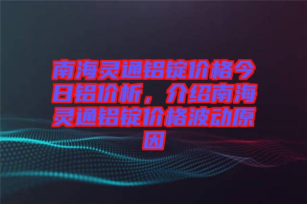 南海靈通鋁錠價格今日鋁價析，介紹南海靈通鋁錠價格波動原因