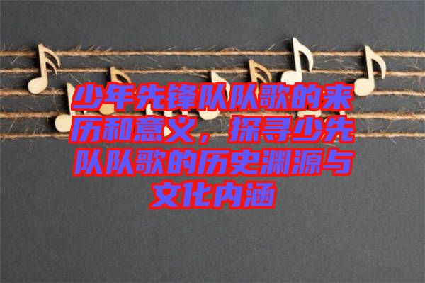 少年先鋒隊隊歌的來歷和意義，探尋少先隊隊歌的歷史淵源與文化內涵