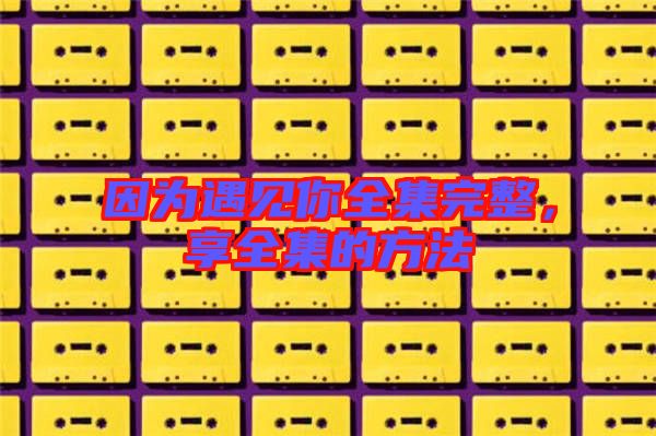 因?yàn)橛鲆娔闳暾?，享全集的方? width=