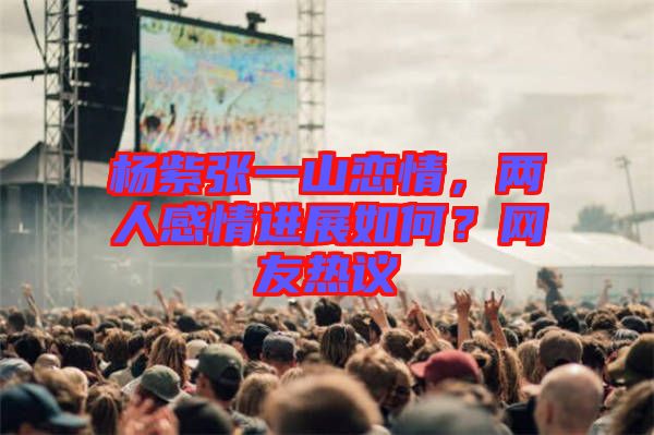 楊紫張一山戀情，兩人感情進(jìn)展如何？網(wǎng)友熱議