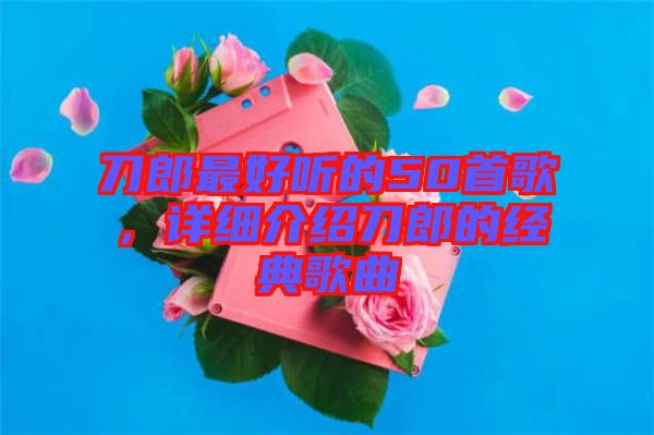 刀郎最好聽的50首歌，詳細介紹刀郎的經典歌曲