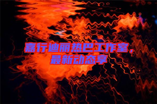 嘉行迪麗熱巴工作室，最新動態(tài)享