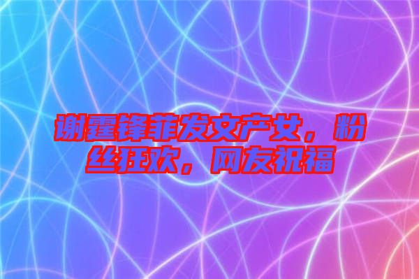 謝霆鋒菲發(fā)文產(chǎn)女，粉絲狂歡，網(wǎng)友祝福