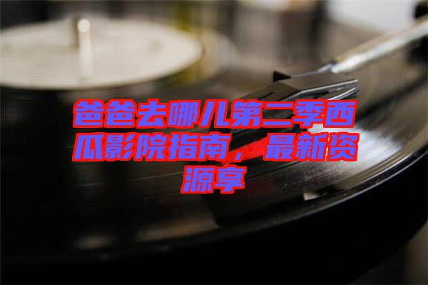 爸爸去哪兒第二季西瓜影院指南，最新資源享