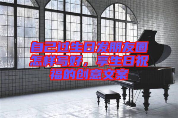 自己過生日發(fā)朋友圈怎樣寫好，享生日祝福的創(chuàng)意文案