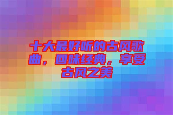 十大最好聽(tīng)的古風(fēng)歌曲，回味經(jīng)典，享受古風(fēng)之美