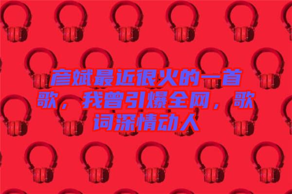 彥斌最近很火的一首歌，我曾引爆全網(wǎng)，歌詞深情動(dòng)人
