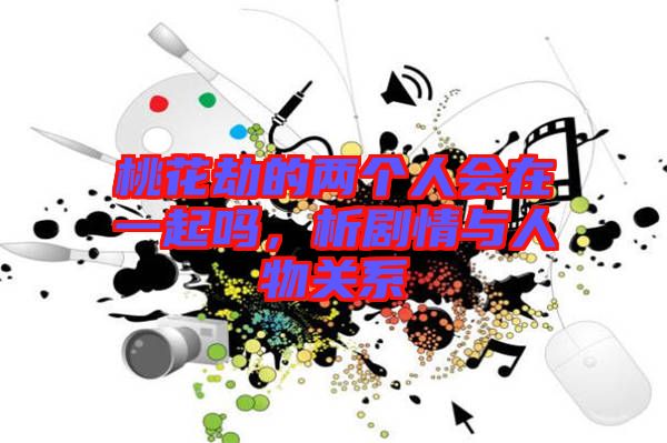 桃花劫的兩個人會在一起嗎，析劇情與人物關(guān)系