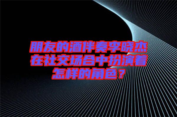朋友的酒伴奏李曉杰在社交場合中扮演著怎樣的角色？