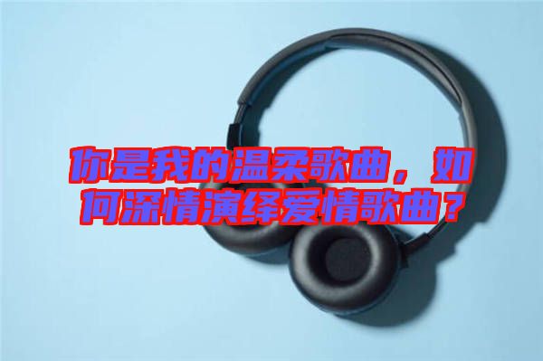 你是我的溫柔歌曲，如何深情演繹愛情歌曲？