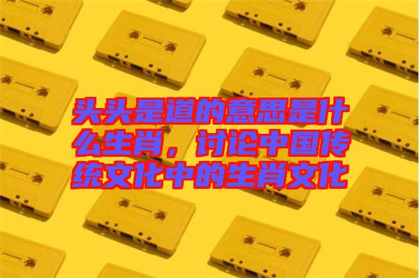 頭頭是道的意思是什么生肖，討論中國傳統(tǒng)文化中的生肖文化