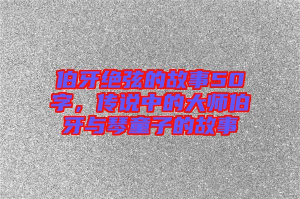 伯牙絕弦的故事50字，傳說中的大師伯牙與琴童子的故事