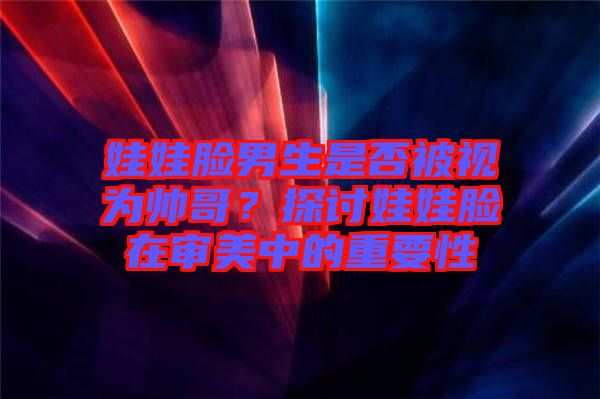 娃娃臉男生是否被視為帥哥？探討娃娃臉在審美中的重要性