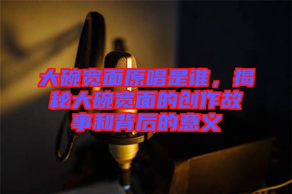 大碗寬面原唱是誰(shuí)，揭秘大碗寬面的創(chuàng)作故事和背后的意義