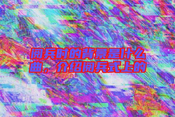閱兵時的背景是什么曲，介紹閱兵式上的