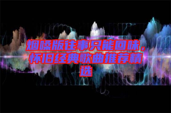 煙嗓版往事只能回味，懷舊經(jīng)典歌曲推薦精選