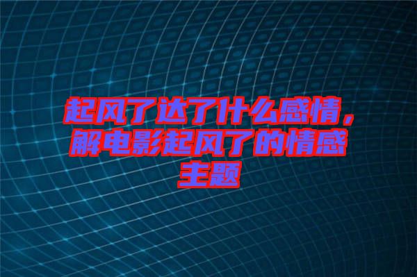 起風(fēng)了達(dá)了什么感情，解電影起風(fēng)了的情感主題