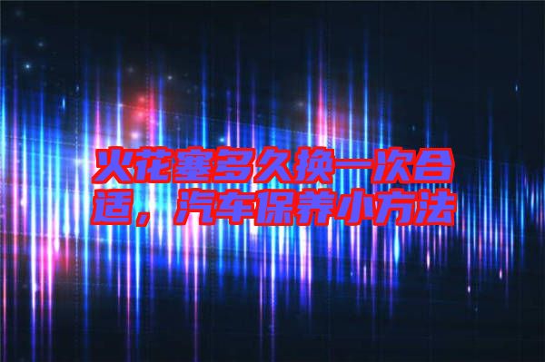 火花塞多久換一次合適，汽車保養(yǎng)小方法