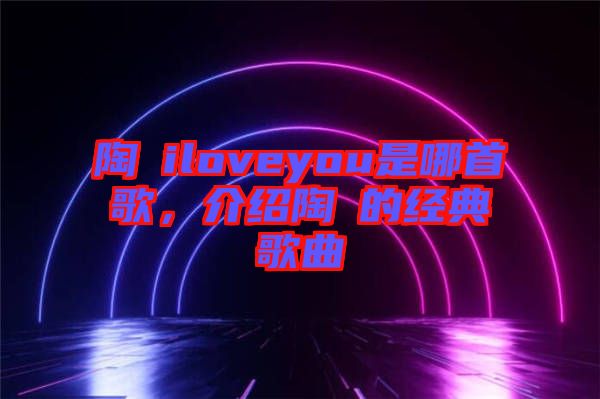 陶喆iloveyou是哪首歌，介紹陶喆的經(jīng)典歌曲