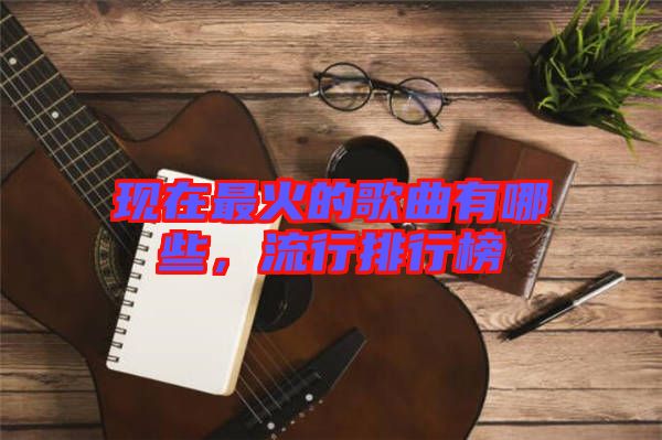 現(xiàn)在最火的歌曲有哪些，流行排行榜