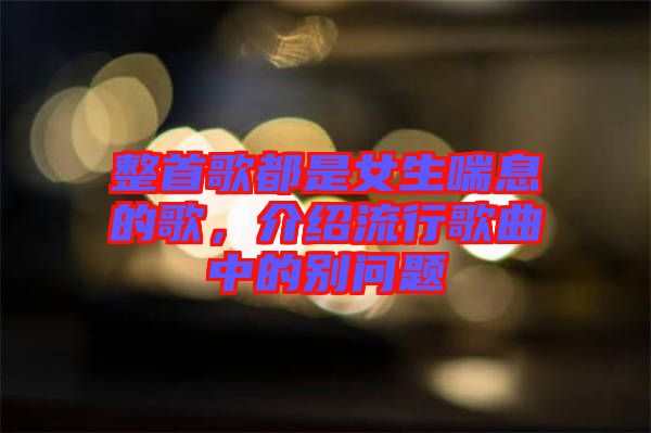 整首歌都是女生喘息的歌，介紹流行歌曲中的別問題