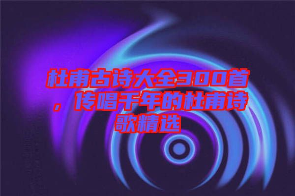 杜甫古詩大全300首，傳唱千年的杜甫詩歌精選