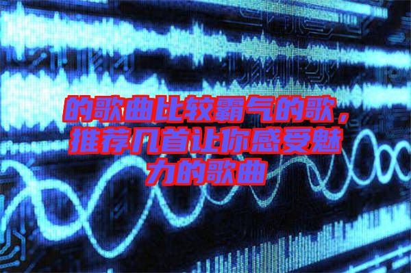 的歌曲比較霸氣的歌，推薦幾首讓你感受魅力的歌曲