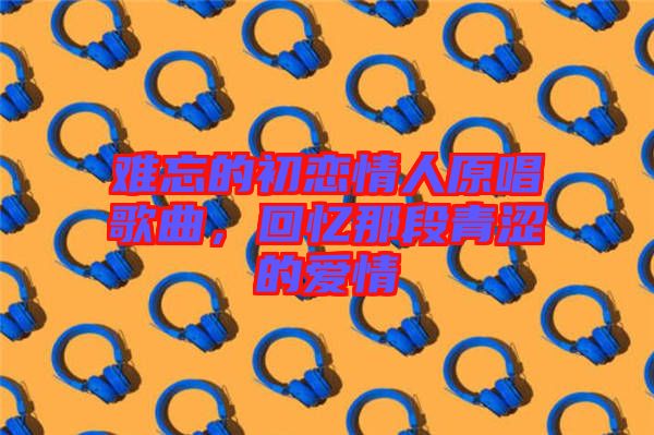 難忘的初戀情人原唱歌曲，回憶那段青澀的愛情