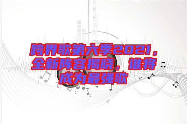 跨界歌第六季2021，全新陣容揭曉，誰將成為最強(qiáng)歌