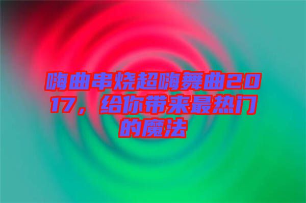 嗨曲串燒超嗨舞曲2017，給你帶來最熱門的魔法