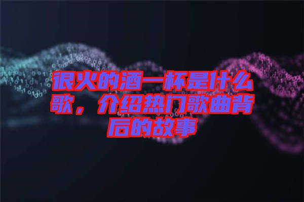很火的酒一杯是什么歌，介紹熱門歌曲背后的故事
