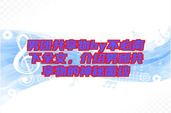 男團(tuán)共享物by不必南下全文，介紹男團(tuán)共享物的神秘面紗
