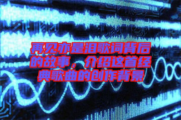 再見亦是淚歌詞背后的故事，介紹這首經(jīng)典歌曲的創(chuàng)作背景