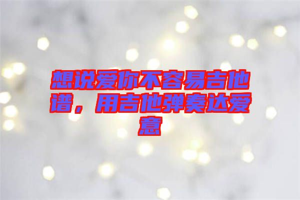想說愛你不容易吉他譜，用吉他彈奏達愛意