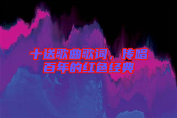 十送歌曲歌詞，傳唱百年的紅色經(jīng)典