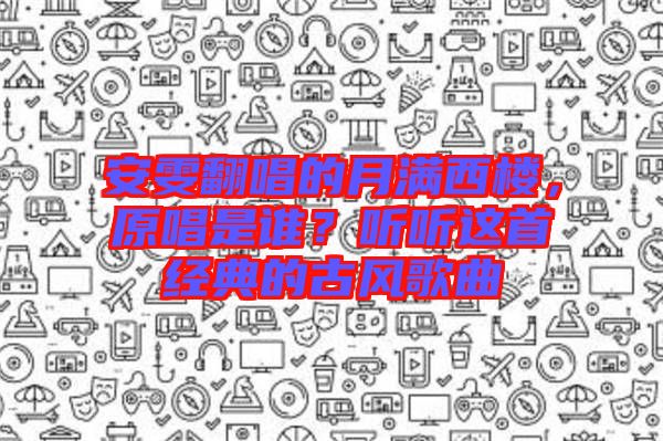 安雯翻唱的月滿西樓，原唱是誰？聽聽這首經(jīng)典的古風(fēng)歌曲