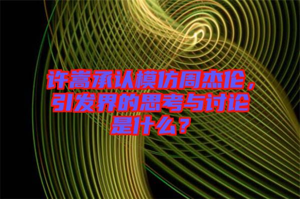 許嵩承認(rèn)模仿周杰倫，引發(fā)界的思考與討論是什么？