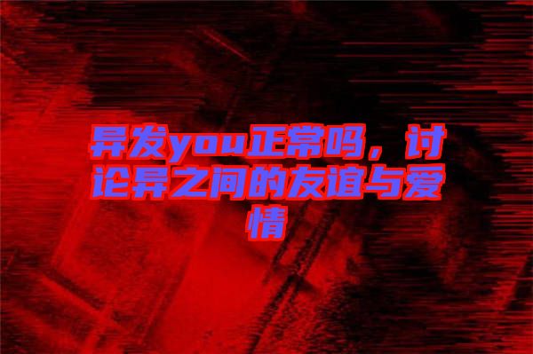 異發(fā)you正常嗎，討論異之間的友誼與愛情