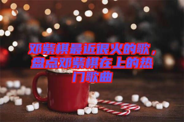 鄧紫棋最近很火的歌，盤點鄧紫棋在上的熱門歌曲