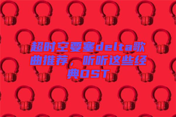 超時(shí)空要塞delta歌曲推薦，聽(tīng)聽(tīng)這些經(jīng)典OST