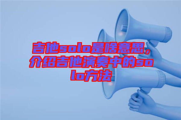 吉他solo是啥意思，介紹吉他演奏中的solo方法