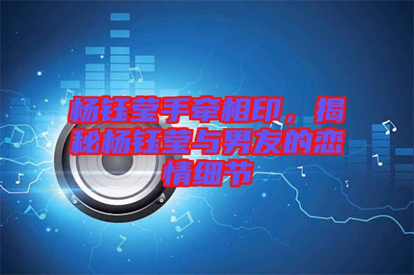 楊鈺瑩手牽相印，揭秘楊鈺瑩與男友的戀情細(xì)節(jié)