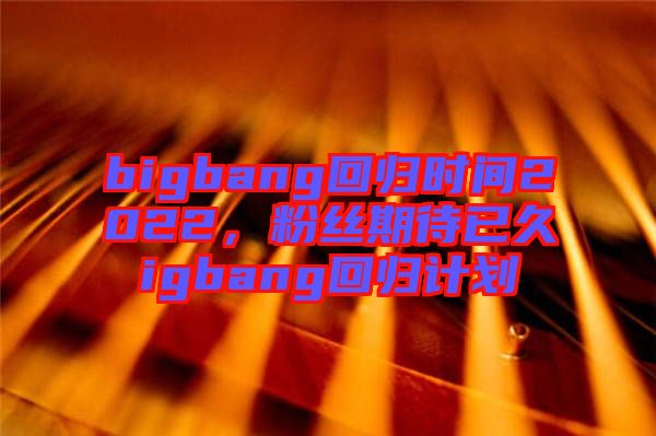 bigbang回歸時間2022，粉絲期待已久igbang回歸計劃